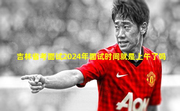 吉林省考面试2024年面试时间就是上午了吗