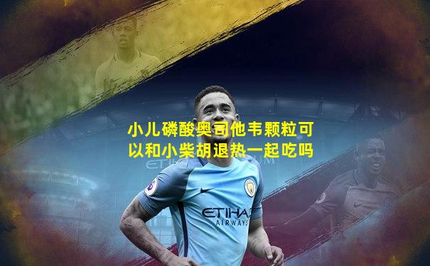 小儿磷酸奥司他韦颗粒可以和小柴胡退热一起吃吗