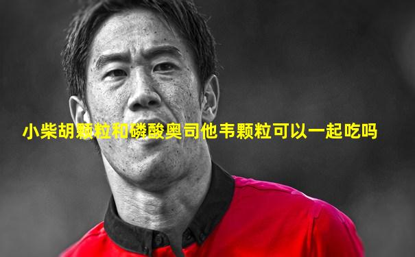 小柴胡颗粒和磷酸奥司他韦颗粒可以一起吃吗